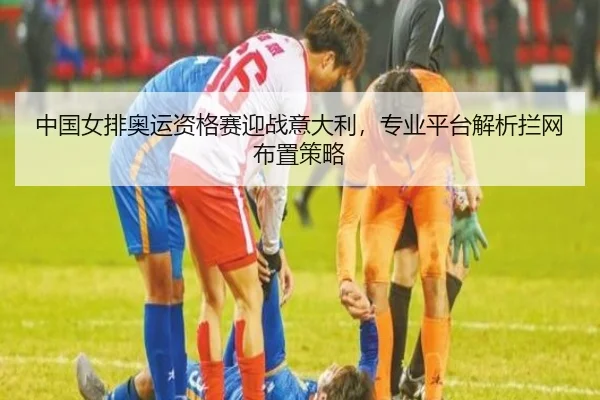 中国女排奥运资格赛迎战意大利，专业平台解析拦网布置策略